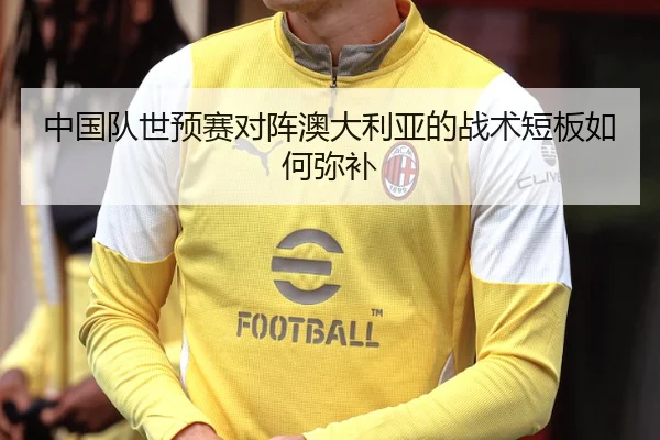 中国队世预赛对阵澳大利亚的战术短板如何弥补