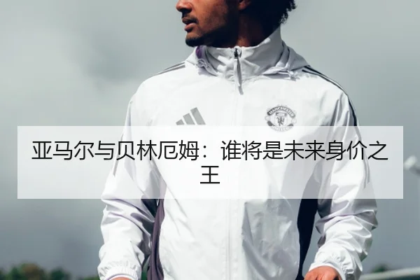亚马尔与贝林厄姆：谁将是未来身价之王